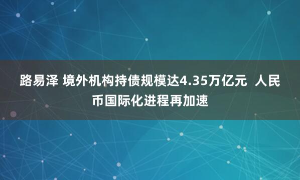 路易泽 境外机构持债规模达4.35万亿元  人民币国际化进程再加速