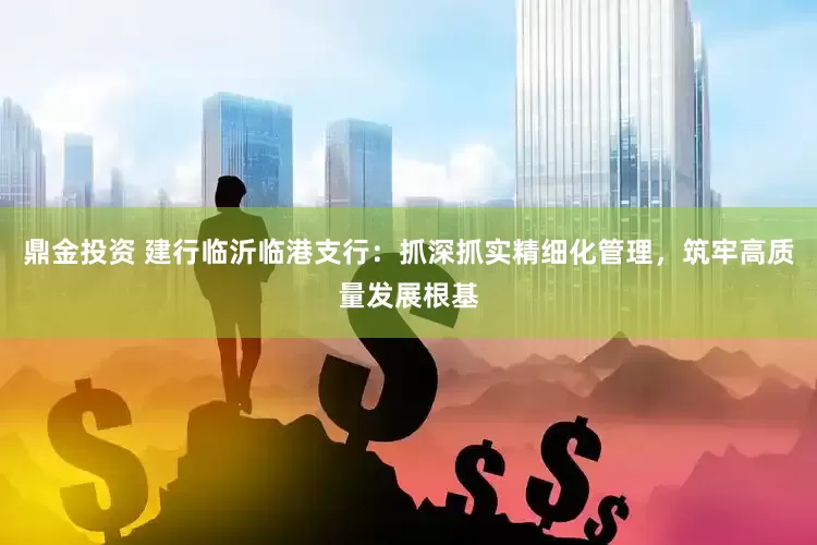鼎金投资 建行临沂临港支行：抓深抓实精细化管理，筑牢高质量发展根基
