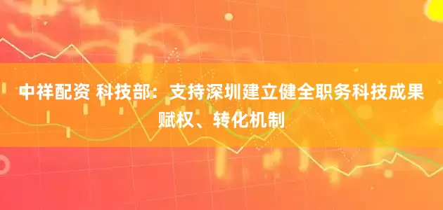 中祥配资 科技部：支持深圳建立健全职务科技成果赋权、转化机制