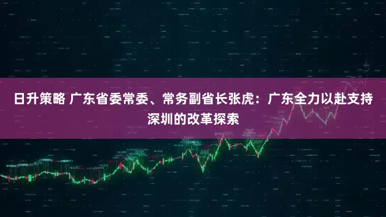 日升策略 广东省委常委、常务副省长张虎：广东全力以赴支持深圳的改革探索