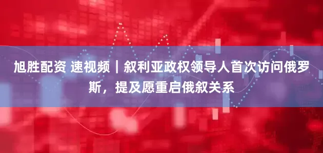 旭胜配资 速视频｜叙利亚政权领导人首次访问俄罗斯，提及愿重启俄叙关系