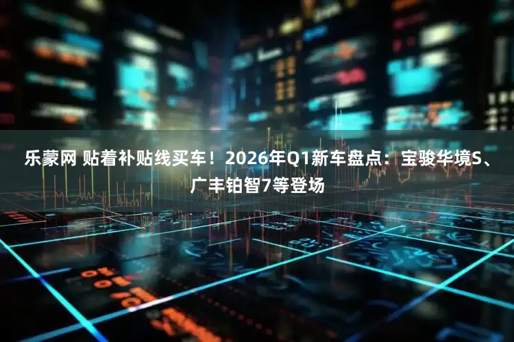 乐蒙网 贴着补贴线买车！2026年Q1新车盘点：宝骏华境S、广丰铂智7等登场