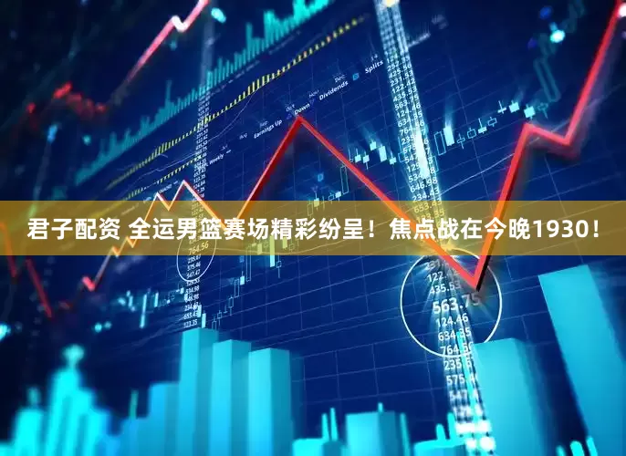君子配资 全运男篮赛场精彩纷呈！焦点战在今晚1930！