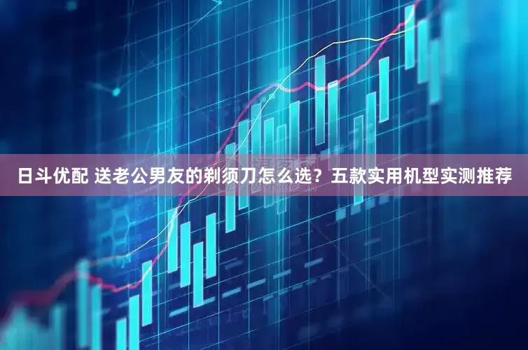 日斗优配 送老公男友的剃须刀怎么选？五款实用机型实测推荐