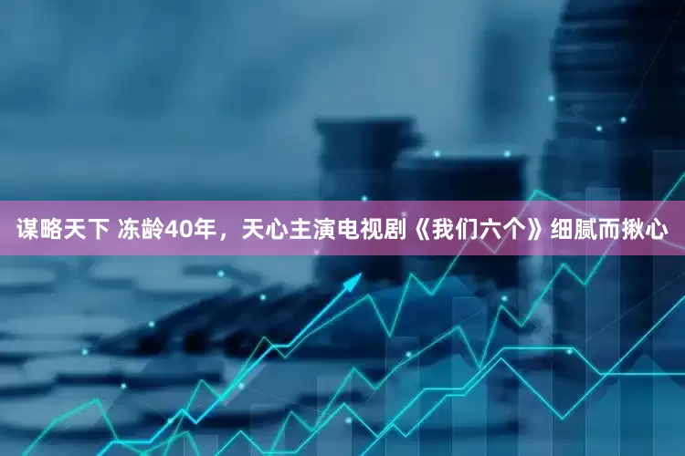 谋略天下 冻龄40年，天心主演电视剧《我们六个》细腻而揪心