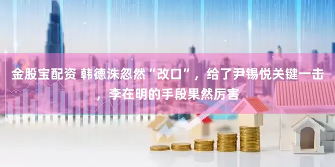 金股宝配资 韩德洙忽然“改口”，给了尹锡悦关键一击，李在明的手段果然厉害