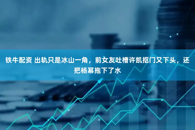 铁牛配资 出轨只是冰山一角，前女友吐槽许凯抠门又下头，还把杨幂拖下了水